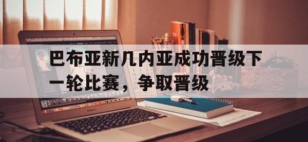 B体育体育网站-包含巴布亚新几内亚成功晋级下一轮比赛，争取晋级的词条